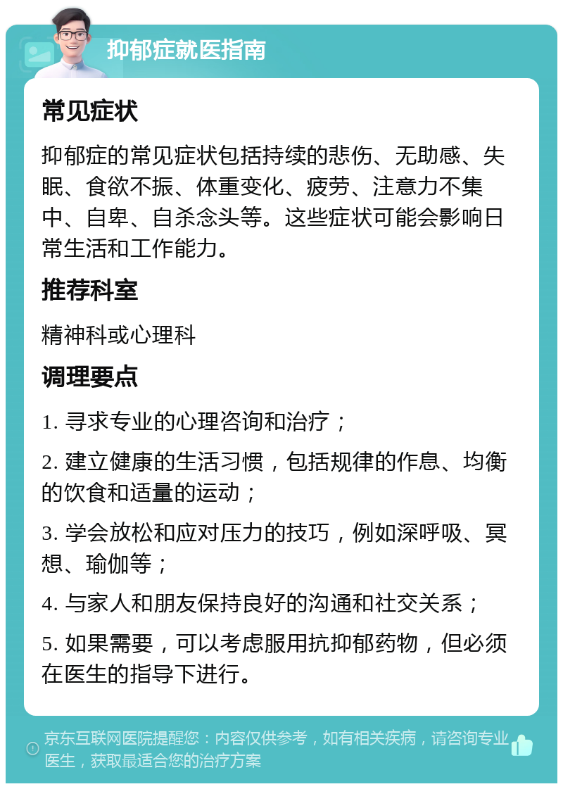 抑郁症就医指南 常见症状 抑郁症的常见症状包括持续的悲伤、无助感、失眠、食欲不振、体重变化、疲劳、注意力不集中、自卑、自杀念头等。这些症状可能会影响日常生活和工作能力。 推荐科室 精神科或心理科 调理要点 1. 寻求专业的心理咨询和治疗； 2. 建立健康的生活习惯，包括规律的作息、均衡的饮食和适量的运动； 3. 学会放松和应对压力的技巧，例如深呼吸、冥想、瑜伽等； 4. 与家人和朋友保持良好的沟通和社交关系； 5. 如果需要，可以考虑服用抗抑郁药物，但必须在医生的指导下进行。