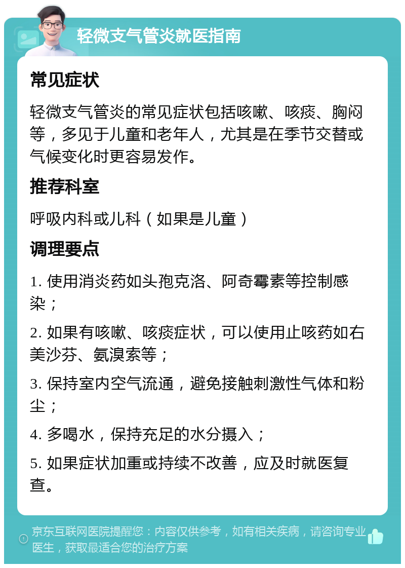 轻微支气管炎就医指南 常见症状 轻微支气管炎的常见症状包括咳嗽、咳痰、胸闷等，多见于儿童和老年人，尤其是在季节交替或气候变化时更容易发作。 推荐科室 呼吸内科或儿科（如果是儿童） 调理要点 1. 使用消炎药如头孢克洛、阿奇霉素等控制感染； 2. 如果有咳嗽、咳痰症状，可以使用止咳药如右美沙芬、氨溴索等； 3. 保持室内空气流通，避免接触刺激性气体和粉尘； 4. 多喝水，保持充足的水分摄入； 5. 如果症状加重或持续不改善，应及时就医复查。