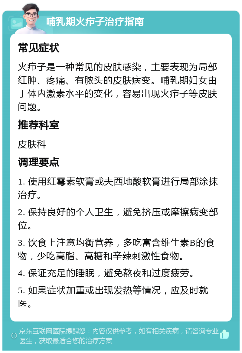 哺乳期火疖子治疗指南 常见症状 火疖子是一种常见的皮肤感染，主要表现为局部红肿、疼痛、有脓头的皮肤病变。哺乳期妇女由于体内激素水平的变化，容易出现火疖子等皮肤问题。 推荐科室 皮肤科 调理要点 1. 使用红霉素软膏或夫西地酸软膏进行局部涂抹治疗。 2. 保持良好的个人卫生，避免挤压或摩擦病变部位。 3. 饮食上注意均衡营养，多吃富含维生素B的食物，少吃高脂、高糖和辛辣刺激性食物。 4. 保证充足的睡眠，避免熬夜和过度疲劳。 5. 如果症状加重或出现发热等情况，应及时就医。