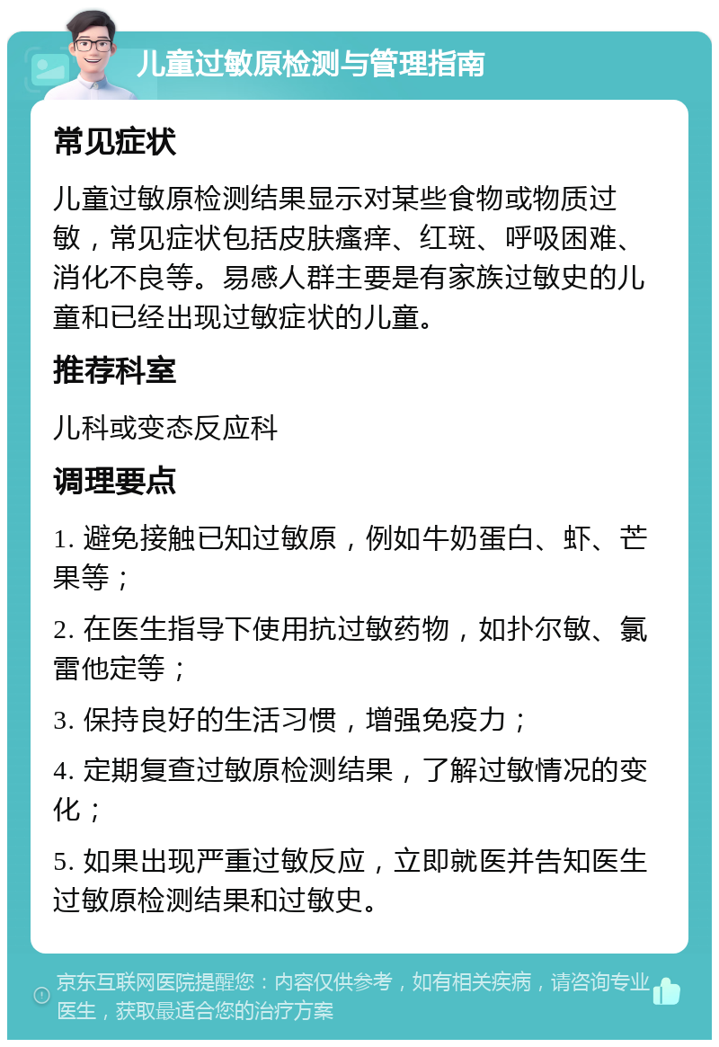 儿童过敏原检测与管理指南 常见症状 儿童过敏原检测结果显示对某些食物或物质过敏，常见症状包括皮肤瘙痒、红斑、呼吸困难、消化不良等。易感人群主要是有家族过敏史的儿童和已经出现过敏症状的儿童。 推荐科室 儿科或变态反应科 调理要点 1. 避免接触已知过敏原，例如牛奶蛋白、虾、芒果等； 2. 在医生指导下使用抗过敏药物，如扑尔敏、氯雷他定等； 3. 保持良好的生活习惯，增强免疫力； 4. 定期复查过敏原检测结果，了解过敏情况的变化； 5. 如果出现严重过敏反应，立即就医并告知医生过敏原检测结果和过敏史。