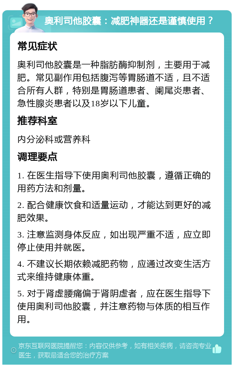 奥利司他胶囊：减肥神器还是谨慎使用？ 常见症状 奥利司他胶囊是一种脂肪酶抑制剂，主要用于减肥。常见副作用包括腹泻等胃肠道不适，且不适合所有人群，特别是胃肠道患者、阑尾炎患者、急性腺炎患者以及18岁以下儿童。 推荐科室 内分泌科或营养科 调理要点 1. 在医生指导下使用奥利司他胶囊，遵循正确的用药方法和剂量。 2. 配合健康饮食和适量运动，才能达到更好的减肥效果。 3. 注意监测身体反应，如出现严重不适，应立即停止使用并就医。 4. 不建议长期依赖减肥药物，应通过改变生活方式来维持健康体重。 5. 对于肾虚腰痛偏于肾阴虚者，应在医生指导下使用奥利司他胶囊，并注意药物与体质的相互作用。