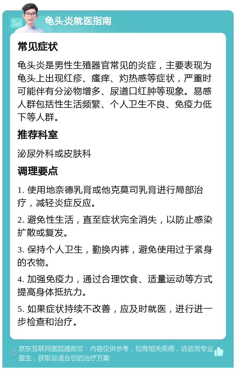 龟头炎就医指南 常见症状 龟头炎是男性生殖器官常见的炎症，主要表现为龟头上出现红疹、瘙痒、灼热感等症状，严重时可能伴有分泌物增多、尿道口红肿等现象。易感人群包括性生活频繁、个人卫生不良、免疫力低下等人群。 推荐科室 泌尿外科或皮肤科 调理要点 1. 使用地奈德乳膏或他克莫司乳膏进行局部治疗，减轻炎症反应。 2. 避免性生活，直至症状完全消失，以防止感染扩散或复发。 3. 保持个人卫生，勤换内裤，避免使用过于紧身的衣物。 4. 加强免疫力，通过合理饮食、适量运动等方式提高身体抵抗力。 5. 如果症状持续不改善，应及时就医，进行进一步检查和治疗。