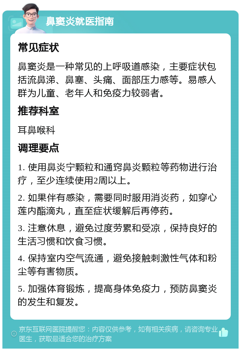 鼻窦炎就医指南 常见症状 鼻窦炎是一种常见的上呼吸道感染，主要症状包括流鼻涕、鼻塞、头痛、面部压力感等。易感人群为儿童、老年人和免疫力较弱者。 推荐科室 耳鼻喉科 调理要点 1. 使用鼻炎宁颗粒和通窍鼻炎颗粒等药物进行治疗，至少连续使用2周以上。 2. 如果伴有感染，需要同时服用消炎药，如穿心莲内酯滴丸，直至症状缓解后再停药。 3. 注意休息，避免过度劳累和受凉，保持良好的生活习惯和饮食习惯。 4. 保持室内空气流通，避免接触刺激性气体和粉尘等有害物质。 5. 加强体育锻炼，提高身体免疫力，预防鼻窦炎的发生和复发。