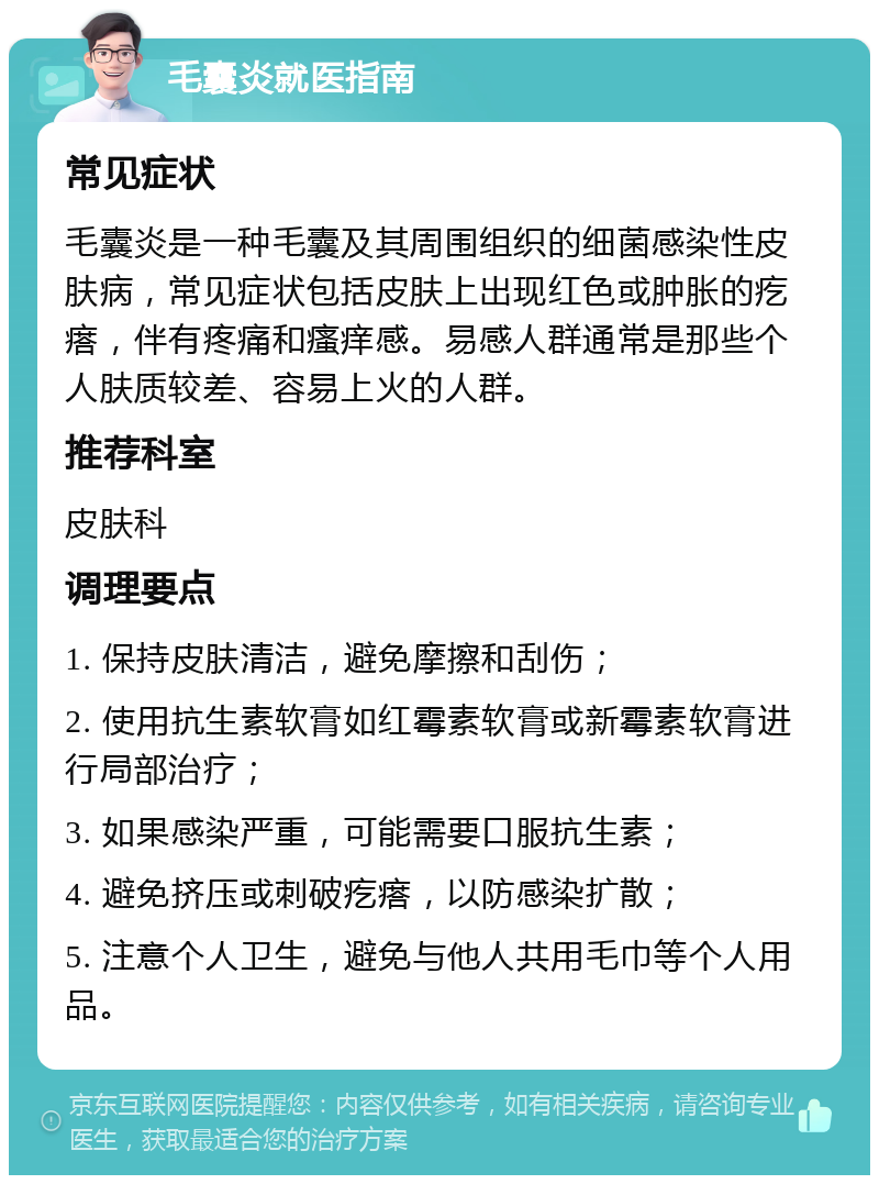 毛囊炎就医指南 常见症状 毛囊炎是一种毛囊及其周围组织的细菌感染性皮肤病，常见症状包括皮肤上出现红色或肿胀的疙瘩，伴有疼痛和瘙痒感。易感人群通常是那些个人肤质较差、容易上火的人群。 推荐科室 皮肤科 调理要点 1. 保持皮肤清洁，避免摩擦和刮伤； 2. 使用抗生素软膏如红霉素软膏或新霉素软膏进行局部治疗； 3. 如果感染严重，可能需要口服抗生素； 4. 避免挤压或刺破疙瘩，以防感染扩散； 5. 注意个人卫生，避免与他人共用毛巾等个人用品。