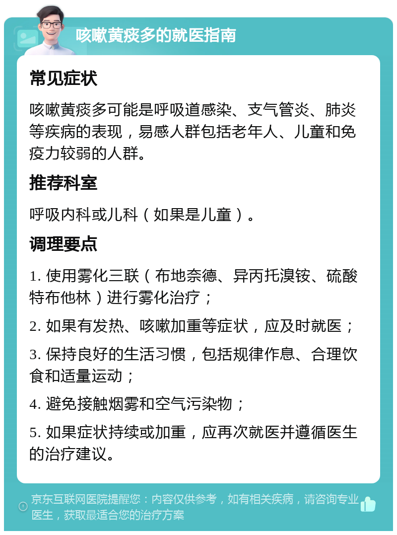 咳嗽黄痰多的就医指南 常见症状 咳嗽黄痰多可能是呼吸道感染、支气管炎、肺炎等疾病的表现，易感人群包括老年人、儿童和免疫力较弱的人群。 推荐科室 呼吸内科或儿科（如果是儿童）。 调理要点 1. 使用雾化三联（布地奈德、异丙托溴铵、硫酸特布他林）进行雾化治疗； 2. 如果有发热、咳嗽加重等症状，应及时就医； 3. 保持良好的生活习惯，包括规律作息、合理饮食和适量运动； 4. 避免接触烟雾和空气污染物； 5. 如果症状持续或加重，应再次就医并遵循医生的治疗建议。