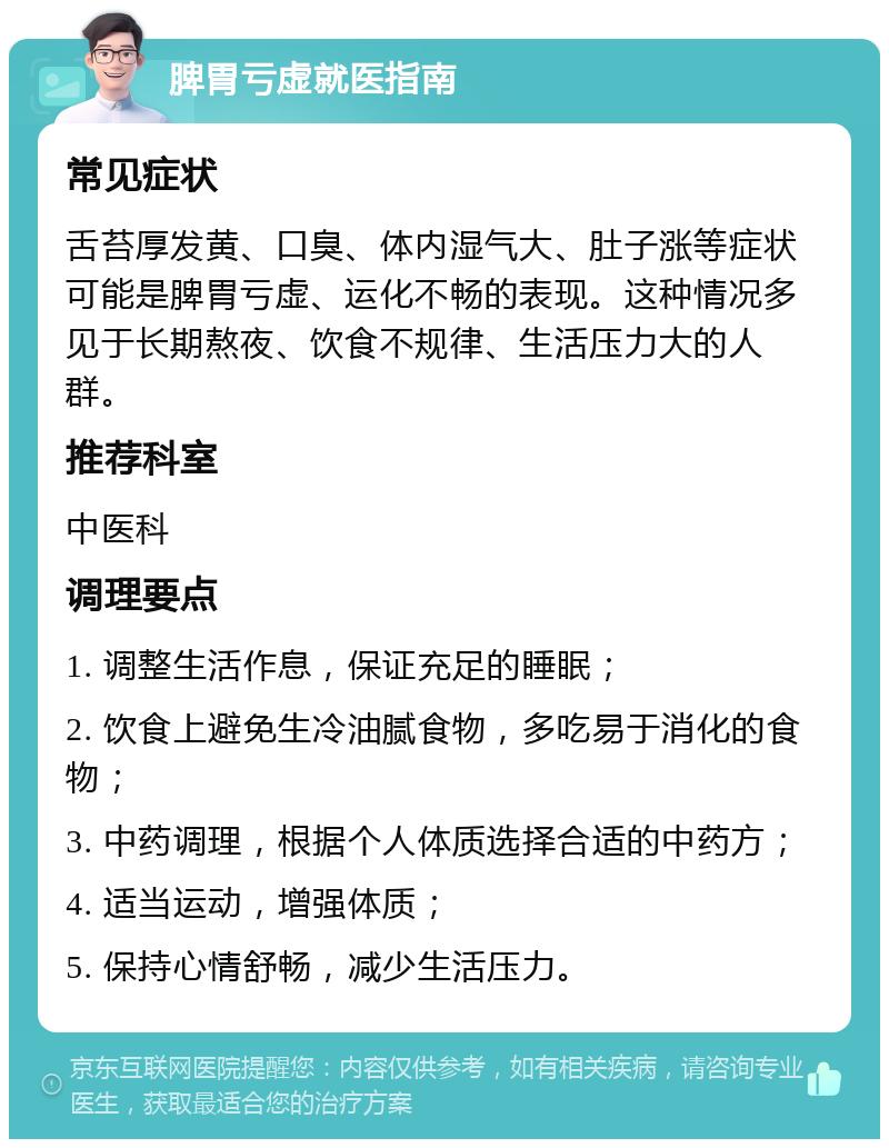 脾胃亏虚就医指南 常见症状 舌苔厚发黄、口臭、体内湿气大、肚子涨等症状可能是脾胃亏虚、运化不畅的表现。这种情况多见于长期熬夜、饮食不规律、生活压力大的人群。 推荐科室 中医科 调理要点 1. 调整生活作息，保证充足的睡眠； 2. 饮食上避免生冷油腻食物，多吃易于消化的食物； 3. 中药调理，根据个人体质选择合适的中药方； 4. 适当运动，增强体质； 5. 保持心情舒畅，减少生活压力。