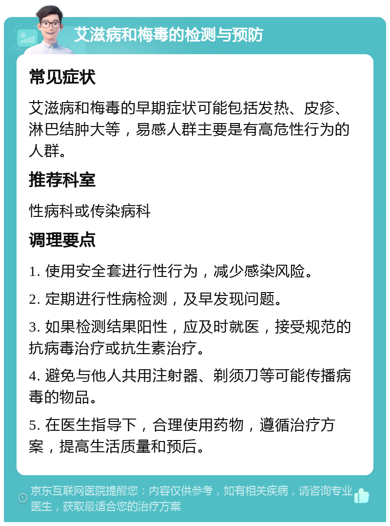 艾滋病和梅毒的检测与预防 常见症状 艾滋病和梅毒的早期症状可能包括发热、皮疹、淋巴结肿大等，易感人群主要是有高危性行为的人群。 推荐科室 性病科或传染病科 调理要点 1. 使用安全套进行性行为，减少感染风险。 2. 定期进行性病检测，及早发现问题。 3. 如果检测结果阳性，应及时就医，接受规范的抗病毒治疗或抗生素治疗。 4. 避免与他人共用注射器、剃须刀等可能传播病毒的物品。 5. 在医生指导下，合理使用药物，遵循治疗方案，提高生活质量和预后。