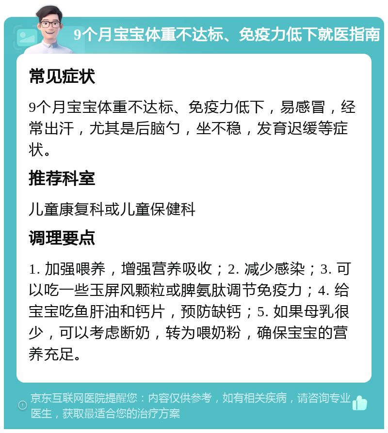 9个月宝宝体重不达标、免疫力低下就医指南 常见症状 9个月宝宝体重不达标、免疫力低下，易感冒，经常出汗，尤其是后脑勺，坐不稳，发育迟缓等症状。 推荐科室 儿童康复科或儿童保健科 调理要点 1. 加强喂养，增强营养吸收；2. 减少感染；3. 可以吃一些玉屏风颗粒或脾氨肽调节免疫力；4. 给宝宝吃鱼肝油和钙片，预防缺钙；5. 如果母乳很少，可以考虑断奶，转为喂奶粉，确保宝宝的营养充足。