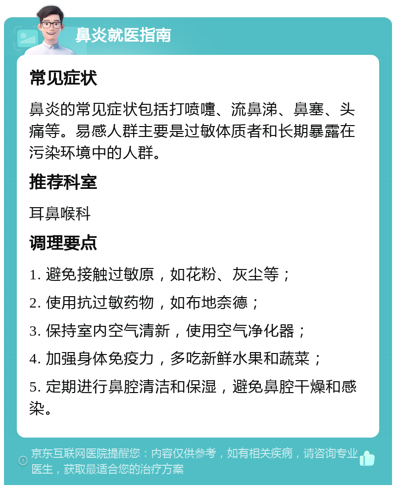 鼻炎就医指南 常见症状 鼻炎的常见症状包括打喷嚏、流鼻涕、鼻塞、头痛等。易感人群主要是过敏体质者和长期暴露在污染环境中的人群。 推荐科室 耳鼻喉科 调理要点 1. 避免接触过敏原，如花粉、灰尘等； 2. 使用抗过敏药物，如布地奈德； 3. 保持室内空气清新，使用空气净化器； 4. 加强身体免疫力，多吃新鲜水果和蔬菜； 5. 定期进行鼻腔清洁和保湿，避免鼻腔干燥和感染。