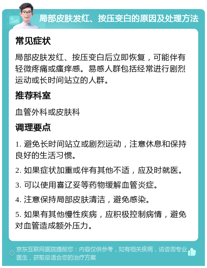 局部皮肤发红、按压变白的原因及处理方法 常见症状 局部皮肤发红、按压变白后立即恢复，可能伴有轻微疼痛或瘙痒感。易感人群包括经常进行剧烈运动或长时间站立的人群。 推荐科室 血管外科或皮肤科 调理要点 1. 避免长时间站立或剧烈运动，注意休息和保持良好的生活习惯。 2. 如果症状加重或伴有其他不适，应及时就医。 3. 可以使用喜辽妥等药物缓解血管炎症。 4. 注意保持局部皮肤清洁，避免感染。 5. 如果有其他慢性疾病，应积极控制病情，避免对血管造成额外压力。