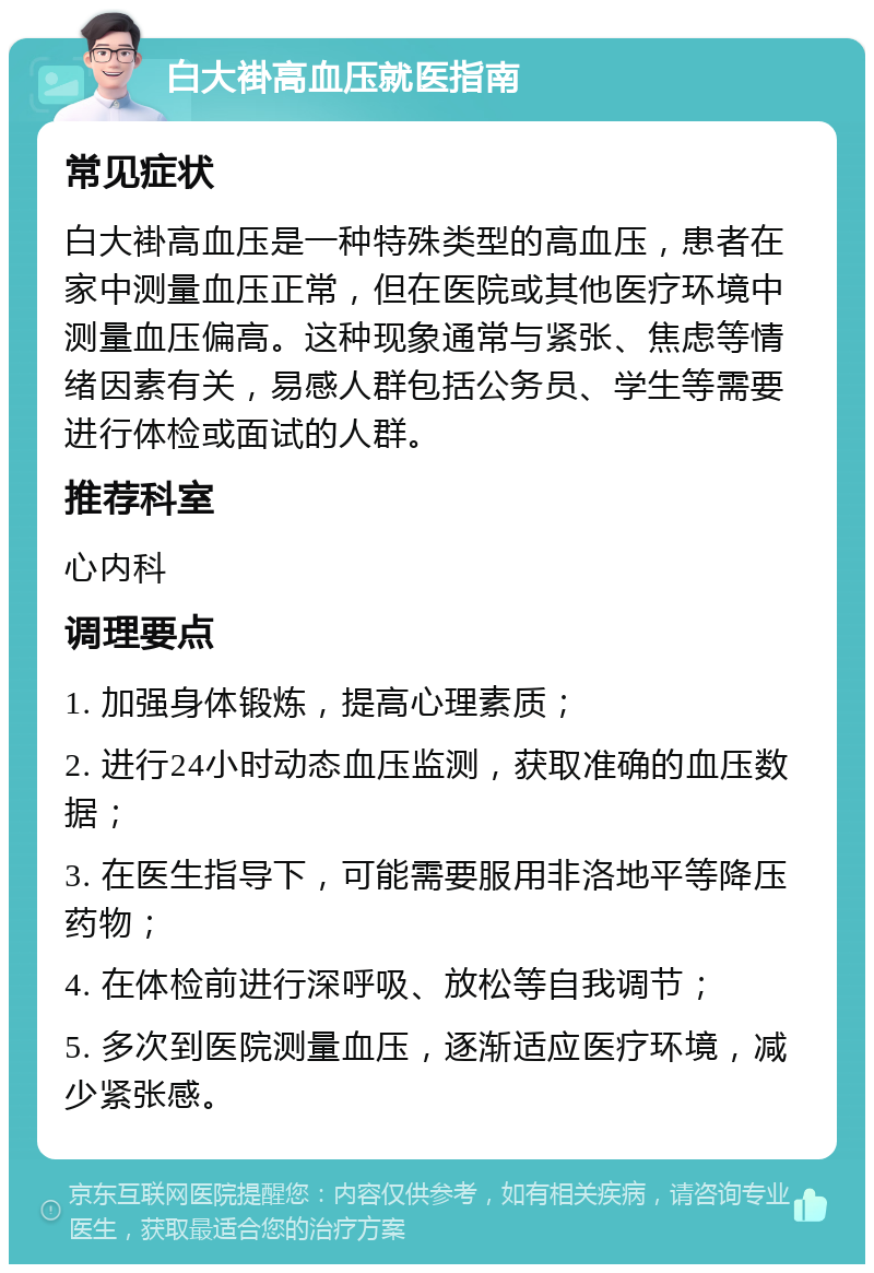 白大褂高血压就医指南 常见症状 白大褂高血压是一种特殊类型的高血压，患者在家中测量血压正常，但在医院或其他医疗环境中测量血压偏高。这种现象通常与紧张、焦虑等情绪因素有关，易感人群包括公务员、学生等需要进行体检或面试的人群。 推荐科室 心内科 调理要点 1. 加强身体锻炼，提高心理素质； 2. 进行24小时动态血压监测，获取准确的血压数据； 3. 在医生指导下，可能需要服用非洛地平等降压药物； 4. 在体检前进行深呼吸、放松等自我调节； 5. 多次到医院测量血压，逐渐适应医疗环境，减少紧张感。