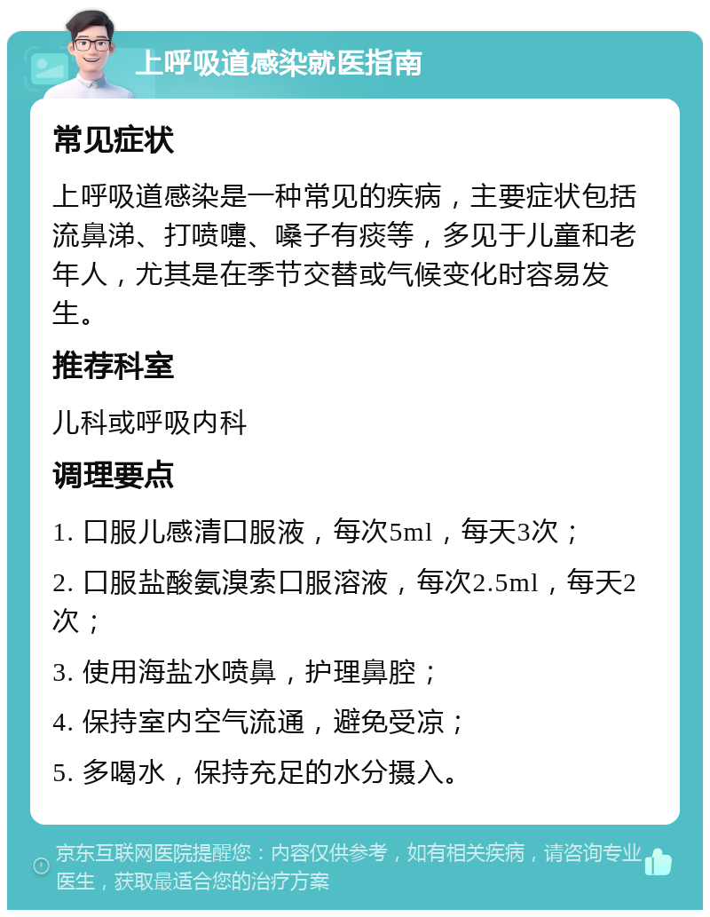 上呼吸道感染就医指南 常见症状 上呼吸道感染是一种常见的疾病，主要症状包括流鼻涕、打喷嚏、嗓子有痰等，多见于儿童和老年人，尤其是在季节交替或气候变化时容易发生。 推荐科室 儿科或呼吸内科 调理要点 1. 口服儿感清口服液，每次5ml，每天3次； 2. 口服盐酸氨溴索口服溶液，每次2.5ml，每天2次； 3. 使用海盐水喷鼻，护理鼻腔； 4. 保持室内空气流通，避免受凉； 5. 多喝水，保持充足的水分摄入。