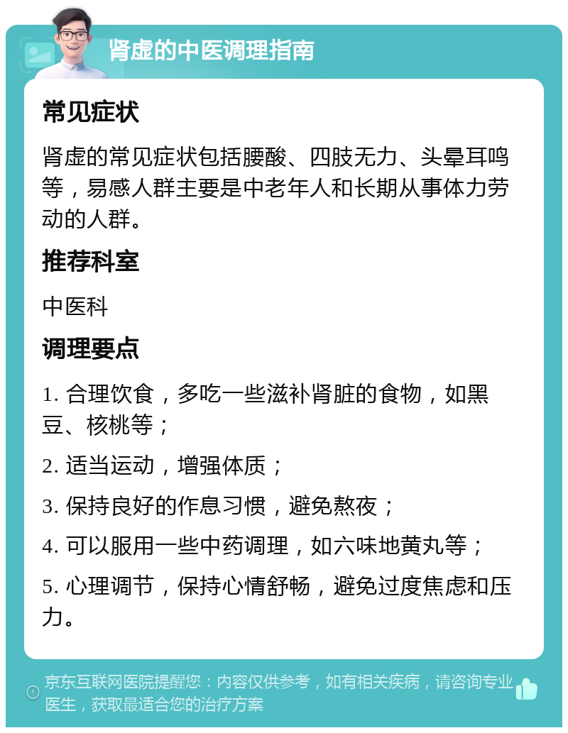 肾虚的中医调理指南 常见症状 肾虚的常见症状包括腰酸、四肢无力、头晕耳鸣等，易感人群主要是中老年人和长期从事体力劳动的人群。 推荐科室 中医科 调理要点 1. 合理饮食，多吃一些滋补肾脏的食物，如黑豆、核桃等； 2. 适当运动，增强体质； 3. 保持良好的作息习惯，避免熬夜； 4. 可以服用一些中药调理，如六味地黄丸等； 5. 心理调节，保持心情舒畅，避免过度焦虑和压力。