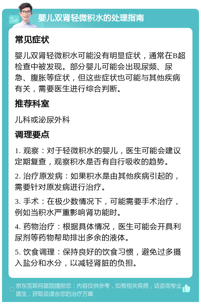 婴儿双肾轻微积水的处理指南 常见症状 婴儿双肾轻微积水可能没有明显症状，通常在B超检查中被发现。部分婴儿可能会出现尿频、尿急、腹胀等症状，但这些症状也可能与其他疾病有关，需要医生进行综合判断。 推荐科室 儿科或泌尿外科 调理要点 1. 观察：对于轻微积水的婴儿，医生可能会建议定期复查，观察积水是否有自行吸收的趋势。 2. 治疗原发病：如果积水是由其他疾病引起的，需要针对原发病进行治疗。 3. 手术：在极少数情况下，可能需要手术治疗，例如当积水严重影响肾功能时。 4. 药物治疗：根据具体情况，医生可能会开具利尿剂等药物帮助排出多余的液体。 5. 饮食调理：保持良好的饮食习惯，避免过多摄入盐分和水分，以减轻肾脏的负担。