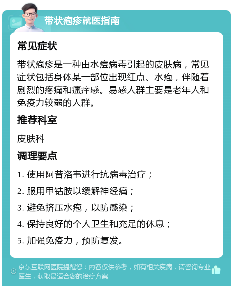 带状疱疹就医指南 常见症状 带状疱疹是一种由水痘病毒引起的皮肤病，常见症状包括身体某一部位出现红点、水疱，伴随着剧烈的疼痛和瘙痒感。易感人群主要是老年人和免疫力较弱的人群。 推荐科室 皮肤科 调理要点 1. 使用阿昔洛韦进行抗病毒治疗； 2. 服用甲钴胺以缓解神经痛； 3. 避免挤压水疱，以防感染； 4. 保持良好的个人卫生和充足的休息； 5. 加强免疫力，预防复发。