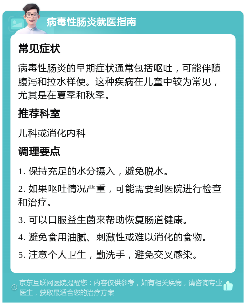 病毒性肠炎就医指南 常见症状 病毒性肠炎的早期症状通常包括呕吐，可能伴随腹泻和拉水样便。这种疾病在儿童中较为常见，尤其是在夏季和秋季。 推荐科室 儿科或消化内科 调理要点 1. 保持充足的水分摄入，避免脱水。 2. 如果呕吐情况严重，可能需要到医院进行检查和治疗。 3. 可以口服益生菌来帮助恢复肠道健康。 4. 避免食用油腻、刺激性或难以消化的食物。 5. 注意个人卫生，勤洗手，避免交叉感染。