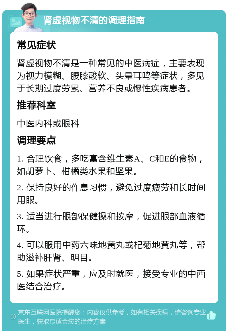 肾虚视物不清的调理指南 常见症状 肾虚视物不清是一种常见的中医病症，主要表现为视力模糊、腰膝酸软、头晕耳鸣等症状，多见于长期过度劳累、营养不良或慢性疾病患者。 推荐科室 中医内科或眼科 调理要点 1. 合理饮食，多吃富含维生素A、C和E的食物，如胡萝卜、柑橘类水果和坚果。 2. 保持良好的作息习惯，避免过度疲劳和长时间用眼。 3. 适当进行眼部保健操和按摩，促进眼部血液循环。 4. 可以服用中药六味地黄丸或杞菊地黄丸等，帮助滋补肝肾、明目。 5. 如果症状严重，应及时就医，接受专业的中西医结合治疗。