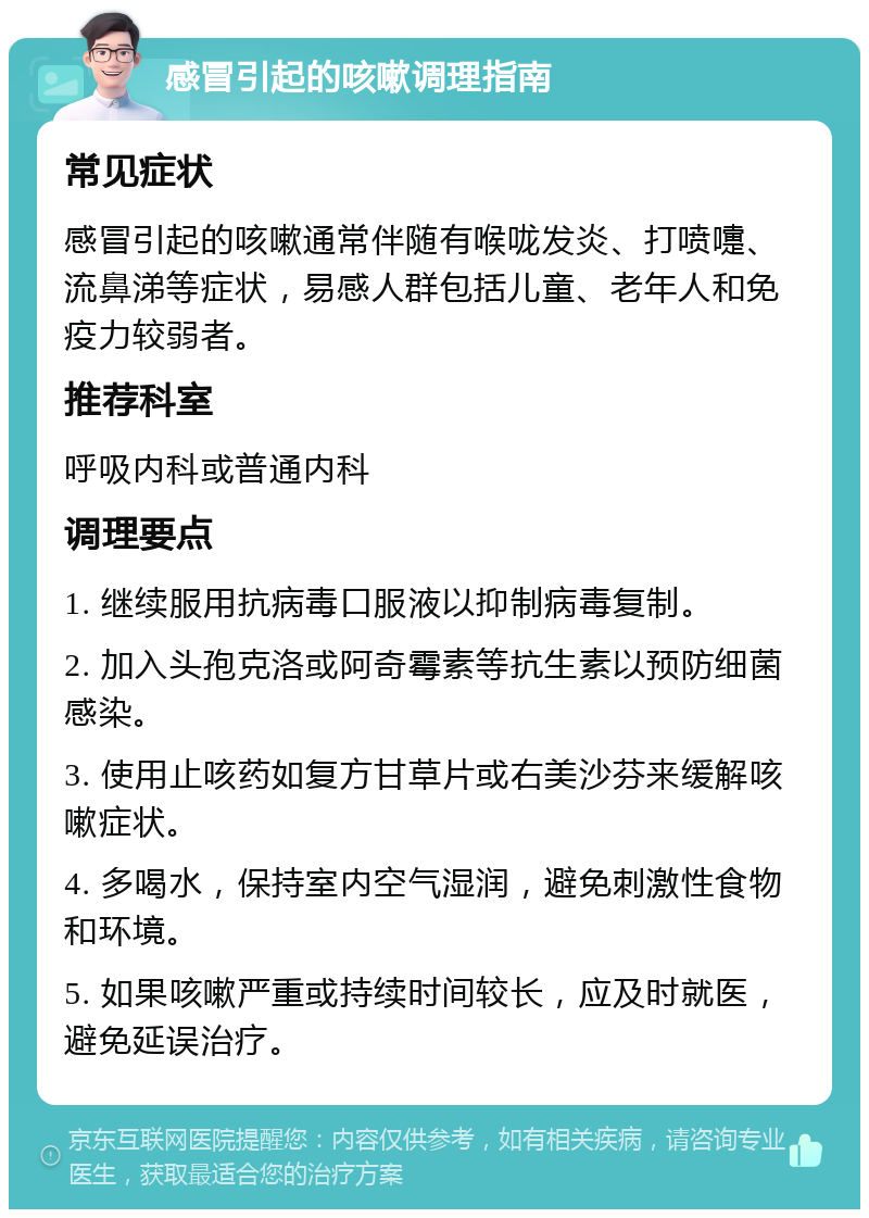 感冒引起的咳嗽调理指南 常见症状 感冒引起的咳嗽通常伴随有喉咙发炎、打喷嚏、流鼻涕等症状，易感人群包括儿童、老年人和免疫力较弱者。 推荐科室 呼吸内科或普通内科 调理要点 1. 继续服用抗病毒口服液以抑制病毒复制。 2. 加入头孢克洛或阿奇霉素等抗生素以预防细菌感染。 3. 使用止咳药如复方甘草片或右美沙芬来缓解咳嗽症状。 4. 多喝水，保持室内空气湿润，避免刺激性食物和环境。 5. 如果咳嗽严重或持续时间较长，应及时就医，避免延误治疗。