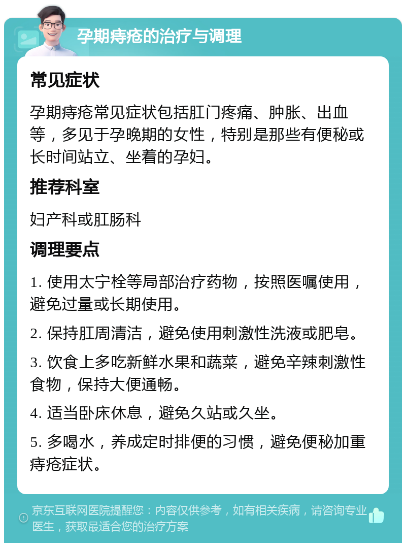 孕期痔疮的治疗与调理 常见症状 孕期痔疮常见症状包括肛门疼痛、肿胀、出血等，多见于孕晚期的女性，特别是那些有便秘或长时间站立、坐着的孕妇。 推荐科室 妇产科或肛肠科 调理要点 1. 使用太宁栓等局部治疗药物，按照医嘱使用，避免过量或长期使用。 2. 保持肛周清洁，避免使用刺激性洗液或肥皂。 3. 饮食上多吃新鲜水果和蔬菜，避免辛辣刺激性食物，保持大便通畅。 4. 适当卧床休息，避免久站或久坐。 5. 多喝水，养成定时排便的习惯，避免便秘加重痔疮症状。