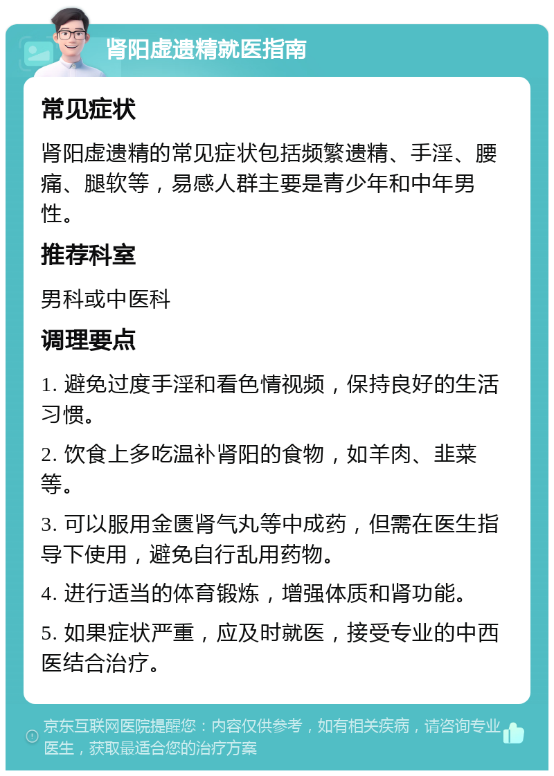 肾阳虚遗精就医指南 常见症状 肾阳虚遗精的常见症状包括频繁遗精、手淫、腰痛、腿软等，易感人群主要是青少年和中年男性。 推荐科室 男科或中医科 调理要点 1. 避免过度手淫和看色情视频，保持良好的生活习惯。 2. 饮食上多吃温补肾阳的食物，如羊肉、韭菜等。 3. 可以服用金匮肾气丸等中成药，但需在医生指导下使用，避免自行乱用药物。 4. 进行适当的体育锻炼，增强体质和肾功能。 5. 如果症状严重，应及时就医，接受专业的中西医结合治疗。