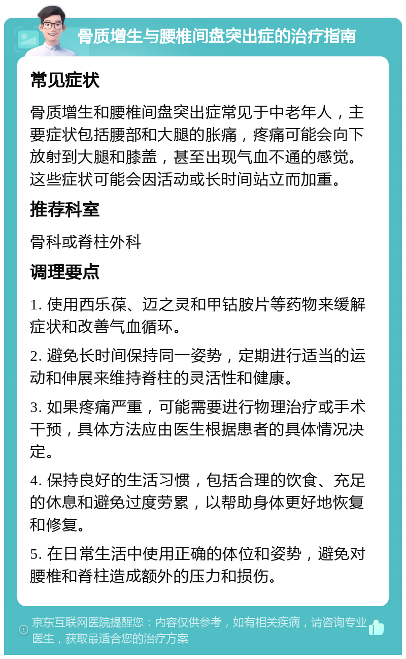 骨质增生与腰椎间盘突出症的治疗指南 常见症状 骨质增生和腰椎间盘突出症常见于中老年人，主要症状包括腰部和大腿的胀痛，疼痛可能会向下放射到大腿和膝盖，甚至出现气血不通的感觉。这些症状可能会因活动或长时间站立而加重。 推荐科室 骨科或脊柱外科 调理要点 1. 使用西乐葆、迈之灵和甲钴胺片等药物来缓解症状和改善气血循环。 2. 避免长时间保持同一姿势，定期进行适当的运动和伸展来维持脊柱的灵活性和健康。 3. 如果疼痛严重，可能需要进行物理治疗或手术干预，具体方法应由医生根据患者的具体情况决定。 4. 保持良好的生活习惯，包括合理的饮食、充足的休息和避免过度劳累，以帮助身体更好地恢复和修复。 5. 在日常生活中使用正确的体位和姿势，避免对腰椎和脊柱造成额外的压力和损伤。