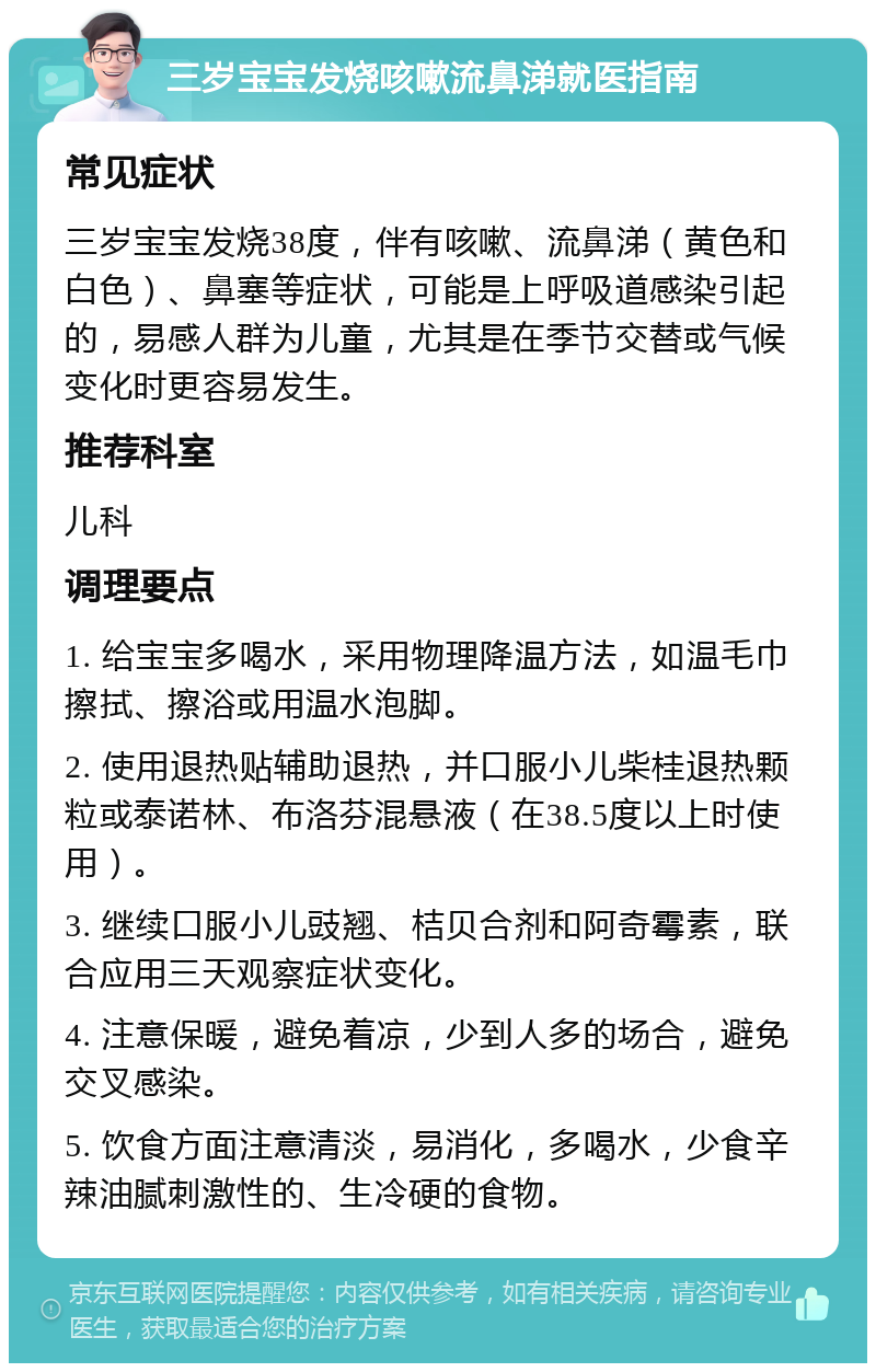 三岁宝宝发烧咳嗽流鼻涕就医指南 常见症状 三岁宝宝发烧38度，伴有咳嗽、流鼻涕（黄色和白色）、鼻塞等症状，可能是上呼吸道感染引起的，易感人群为儿童，尤其是在季节交替或气候变化时更容易发生。 推荐科室 儿科 调理要点 1. 给宝宝多喝水，采用物理降温方法，如温毛巾擦拭、擦浴或用温水泡脚。 2. 使用退热贴辅助退热，并口服小儿柴桂退热颗粒或泰诺林、布洛芬混悬液（在38.5度以上时使用）。 3. 继续口服小儿豉翘、桔贝合剂和阿奇霉素，联合应用三天观察症状变化。 4. 注意保暖，避免着凉，少到人多的场合，避免交叉感染。 5. 饮食方面注意清淡，易消化，多喝水，少食辛辣油腻刺激性的、生冷硬的食物。