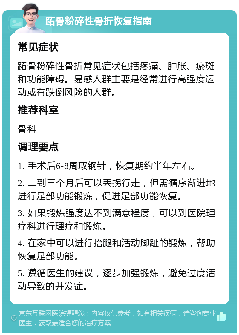 跖骨粉碎性骨折恢复指南 常见症状 跖骨粉碎性骨折常见症状包括疼痛、肿胀、瘀斑和功能障碍。易感人群主要是经常进行高强度运动或有跌倒风险的人群。 推荐科室 骨科 调理要点 1. 手术后6-8周取钢针，恢复期约半年左右。 2. 二到三个月后可以丟拐行走，但需循序渐进地进行足部功能锻炼，促进足部功能恢复。 3. 如果锻炼强度达不到满意程度，可以到医院理疗科进行理疗和锻炼。 4. 在家中可以进行抬腿和活动脚趾的锻炼，帮助恢复足部功能。 5. 遵循医生的建议，逐步加强锻炼，避免过度活动导致的并发症。