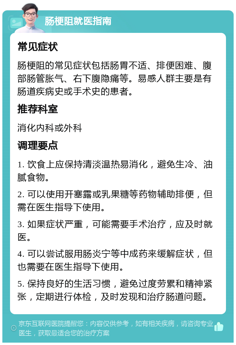 肠梗阻就医指南 常见症状 肠梗阻的常见症状包括肠胃不适、排便困难、腹部肠管胀气、右下腹隐痛等。易感人群主要是有肠道疾病史或手术史的患者。 推荐科室 消化内科或外科 调理要点 1. 饮食上应保持清淡温热易消化，避免生冷、油腻食物。 2. 可以使用开塞露或乳果糖等药物辅助排便，但需在医生指导下使用。 3. 如果症状严重，可能需要手术治疗，应及时就医。 4. 可以尝试服用肠炎宁等中成药来缓解症状，但也需要在医生指导下使用。 5. 保持良好的生活习惯，避免过度劳累和精神紧张，定期进行体检，及时发现和治疗肠道问题。