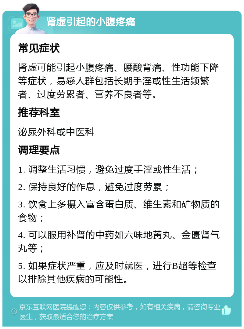 肾虚引起的小腹疼痛 常见症状 肾虚可能引起小腹疼痛、腰酸背痛、性功能下降等症状，易感人群包括长期手淫或性生活频繁者、过度劳累者、营养不良者等。 推荐科室 泌尿外科或中医科 调理要点 1. 调整生活习惯，避免过度手淫或性生活； 2. 保持良好的作息，避免过度劳累； 3. 饮食上多摄入富含蛋白质、维生素和矿物质的食物； 4. 可以服用补肾的中药如六味地黄丸、金匮肾气丸等； 5. 如果症状严重，应及时就医，进行B超等检查以排除其他疾病的可能性。