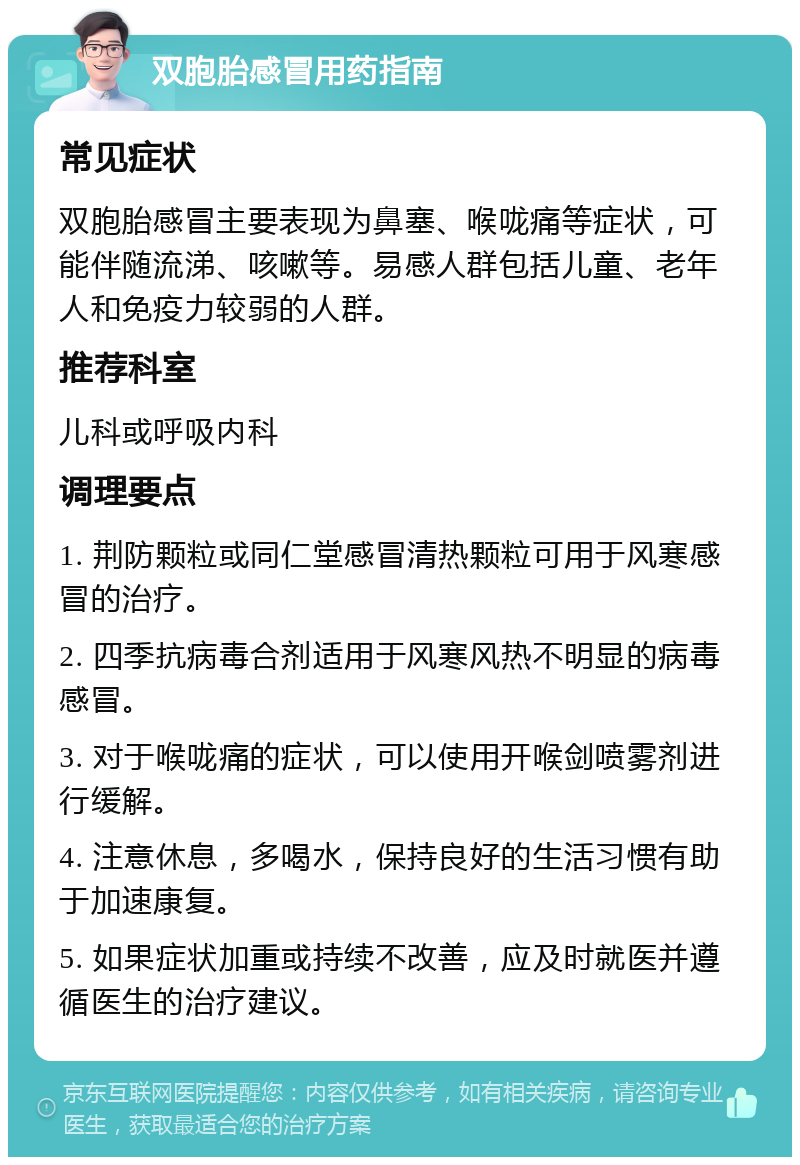 双胞胎感冒用药指南 常见症状 双胞胎感冒主要表现为鼻塞、喉咙痛等症状，可能伴随流涕、咳嗽等。易感人群包括儿童、老年人和免疫力较弱的人群。 推荐科室 儿科或呼吸内科 调理要点 1. 荆防颗粒或同仁堂感冒清热颗粒可用于风寒感冒的治疗。 2. 四季抗病毒合剂适用于风寒风热不明显的病毒感冒。 3. 对于喉咙痛的症状，可以使用开喉剑喷雾剂进行缓解。 4. 注意休息，多喝水，保持良好的生活习惯有助于加速康复。 5. 如果症状加重或持续不改善，应及时就医并遵循医生的治疗建议。