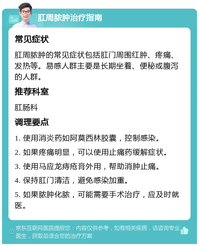 肛周脓肿治疗指南 常见症状 肛周脓肿的常见症状包括肛门周围红肿、疼痛、发热等。易感人群主要是长期坐着、便秘或腹泻的人群。 推荐科室 肛肠科 调理要点 1. 使用消炎药如阿莫西林胶囊，控制感染。 2. 如果疼痛明显，可以使用止痛药缓解症状。 3. 使用马应龙痔疮膏外用，帮助消肿止痛。 4. 保持肛门清洁，避免感染加重。 5. 如果脓肿化脓，可能需要手术治疗，应及时就医。