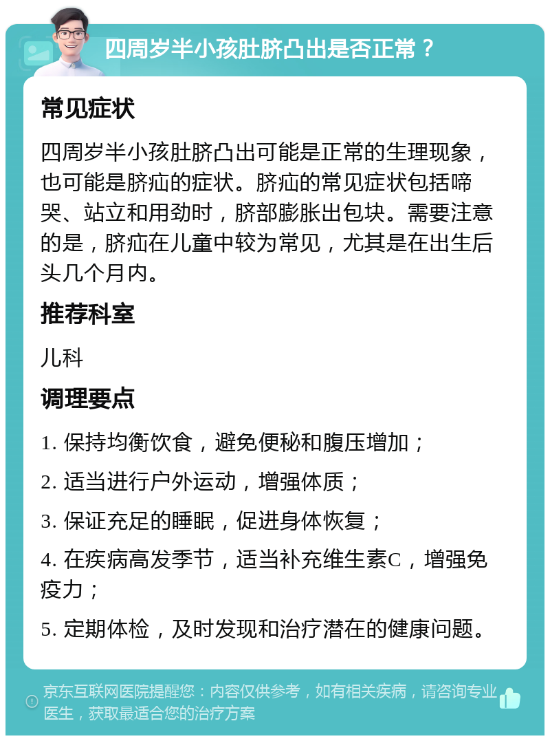 四周岁半小孩肚脐凸出是否正常？ 常见症状 四周岁半小孩肚脐凸出可能是正常的生理现象，也可能是脐疝的症状。脐疝的常见症状包括啼哭、站立和用劲时，脐部膨胀出包块。需要注意的是，脐疝在儿童中较为常见，尤其是在出生后头几个月内。 推荐科室 儿科 调理要点 1. 保持均衡饮食，避免便秘和腹压增加； 2. 适当进行户外运动，增强体质； 3. 保证充足的睡眠，促进身体恢复； 4. 在疾病高发季节，适当补充维生素C，增强免疫力； 5. 定期体检，及时发现和治疗潜在的健康问题。