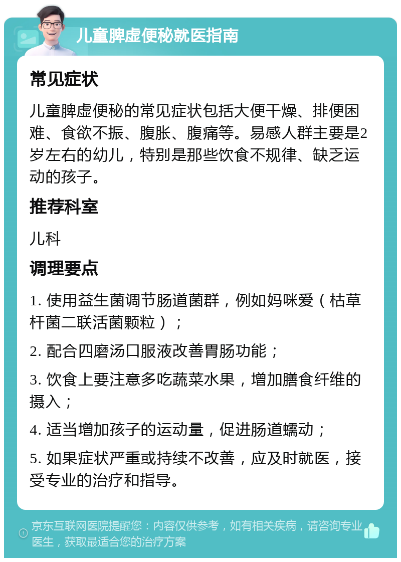 儿童脾虚便秘就医指南 常见症状 儿童脾虚便秘的常见症状包括大便干燥、排便困难、食欲不振、腹胀、腹痛等。易感人群主要是2岁左右的幼儿，特别是那些饮食不规律、缺乏运动的孩子。 推荐科室 儿科 调理要点 1. 使用益生菌调节肠道菌群，例如妈咪爱（枯草杆菌二联活菌颗粒）； 2. 配合四磨汤口服液改善胃肠功能； 3. 饮食上要注意多吃蔬菜水果，增加膳食纤维的摄入； 4. 适当增加孩子的运动量，促进肠道蠕动； 5. 如果症状严重或持续不改善，应及时就医，接受专业的治疗和指导。