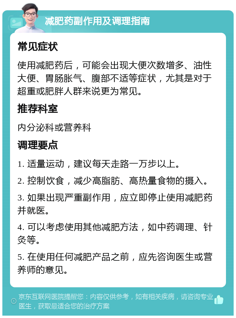 减肥药副作用及调理指南 常见症状 使用减肥药后，可能会出现大便次数增多、油性大便、胃肠胀气、腹部不适等症状，尤其是对于超重或肥胖人群来说更为常见。 推荐科室 内分泌科或营养科 调理要点 1. 适量运动，建议每天走路一万步以上。 2. 控制饮食，减少高脂肪、高热量食物的摄入。 3. 如果出现严重副作用，应立即停止使用减肥药并就医。 4. 可以考虑使用其他减肥方法，如中药调理、针灸等。 5. 在使用任何减肥产品之前，应先咨询医生或营养师的意见。