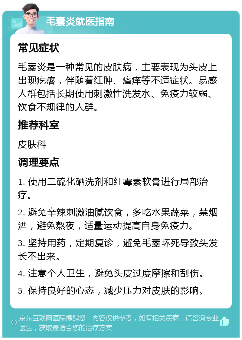 毛囊炎就医指南 常见症状 毛囊炎是一种常见的皮肤病，主要表现为头皮上出现疙瘩，伴随着红肿、瘙痒等不适症状。易感人群包括长期使用刺激性洗发水、免疫力较弱、饮食不规律的人群。 推荐科室 皮肤科 调理要点 1. 使用二硫化硒洗剂和红霉素软膏进行局部治疗。 2. 避免辛辣刺激油腻饮食，多吃水果蔬菜，禁烟酒，避免熬夜，适量运动提高自身免疫力。 3. 坚持用药，定期复诊，避免毛囊坏死导致头发长不出来。 4. 注意个人卫生，避免头皮过度摩擦和刮伤。 5. 保持良好的心态，减少压力对皮肤的影响。