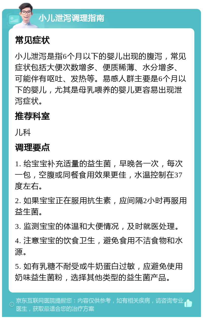 小儿泄泻调理指南 常见症状 小儿泄泻是指6个月以下的婴儿出现的腹泻，常见症状包括大便次数增多、便质稀薄、水分增多、可能伴有呕吐、发热等。易感人群主要是6个月以下的婴儿，尤其是母乳喂养的婴儿更容易出现泄泻症状。 推荐科室 儿科 调理要点 1. 给宝宝补充适量的益生菌，早晚各一次，每次一包，空腹或同餐食用效果更佳，水温控制在37度左右。 2. 如果宝宝正在服用抗生素，应间隔2小时再服用益生菌。 3. 监测宝宝的体温和大便情况，及时就医处理。 4. 注意宝宝的饮食卫生，避免食用不洁食物和水源。 5. 如有乳糖不耐受或牛奶蛋白过敏，应避免使用奶味益生菌粉，选择其他类型的益生菌产品。