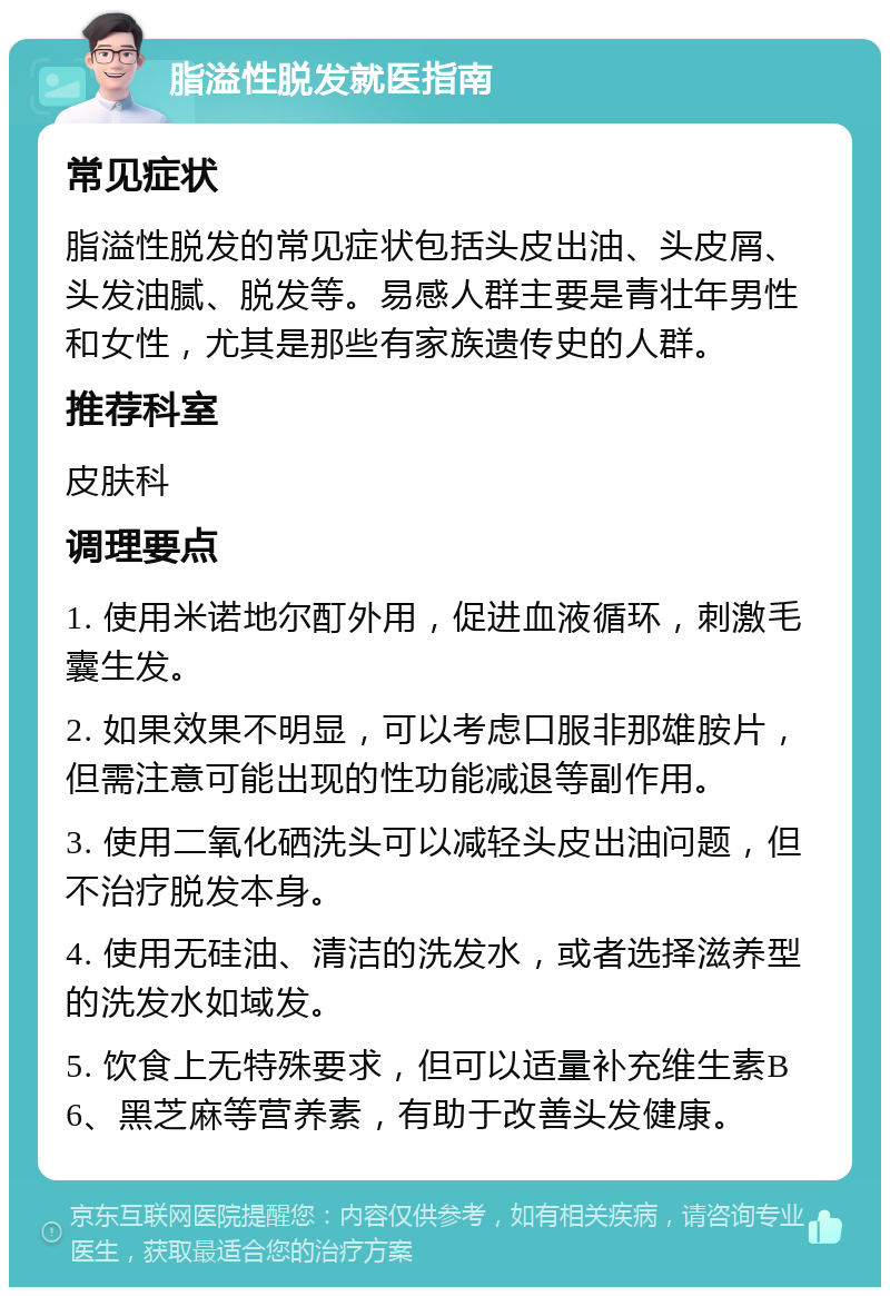 脂溢性脱发就医指南 常见症状 脂溢性脱发的常见症状包括头皮出油、头皮屑、头发油腻、脱发等。易感人群主要是青壮年男性和女性，尤其是那些有家族遗传史的人群。 推荐科室 皮肤科 调理要点 1. 使用米诺地尔酊外用，促进血液循环，刺激毛囊生发。 2. 如果效果不明显，可以考虑口服非那雄胺片，但需注意可能出现的性功能减退等副作用。 3. 使用二氧化硒洗头可以减轻头皮出油问题，但不治疗脱发本身。 4. 使用无硅油、清洁的洗发水，或者选择滋养型的洗发水如域发。 5. 饮食上无特殊要求，但可以适量补充维生素B6、黑芝麻等营养素，有助于改善头发健康。