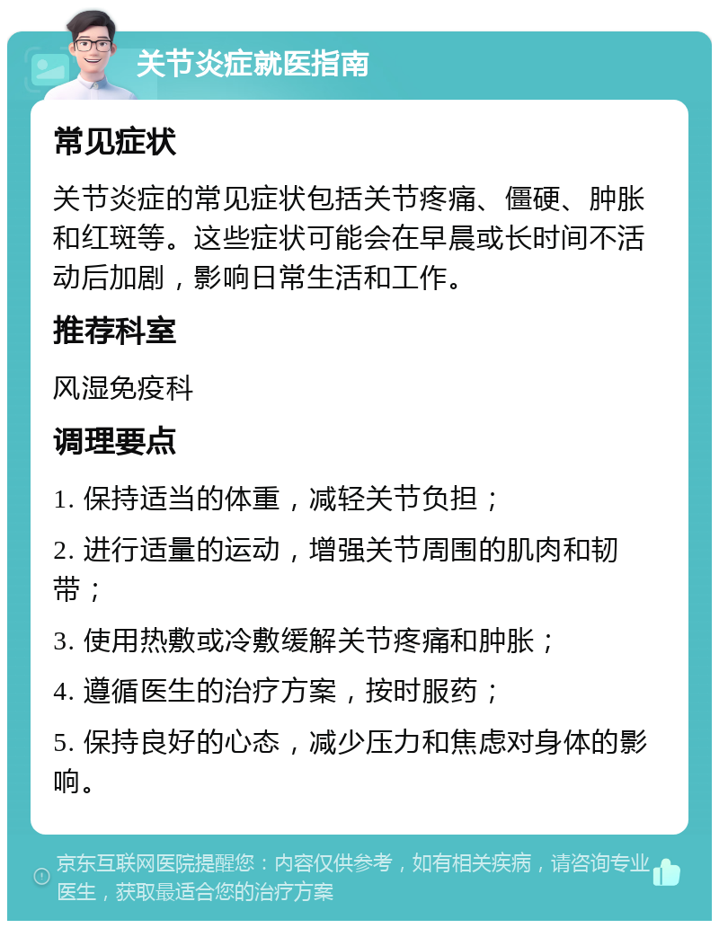 关节炎症就医指南 常见症状 关节炎症的常见症状包括关节疼痛、僵硬、肿胀和红斑等。这些症状可能会在早晨或长时间不活动后加剧，影响日常生活和工作。 推荐科室 风湿免疫科 调理要点 1. 保持适当的体重，减轻关节负担； 2. 进行适量的运动，增强关节周围的肌肉和韧带； 3. 使用热敷或冷敷缓解关节疼痛和肿胀； 4. 遵循医生的治疗方案，按时服药； 5. 保持良好的心态，减少压力和焦虑对身体的影响。