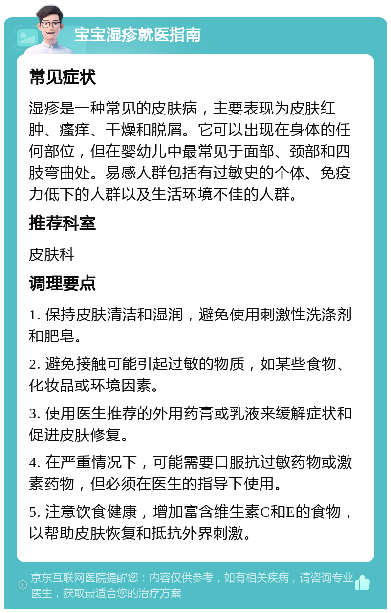 宝宝湿疹就医指南 常见症状 湿疹是一种常见的皮肤病，主要表现为皮肤红肿、瘙痒、干燥和脱屑。它可以出现在身体的任何部位，但在婴幼儿中最常见于面部、颈部和四肢弯曲处。易感人群包括有过敏史的个体、免疫力低下的人群以及生活环境不佳的人群。 推荐科室 皮肤科 调理要点 1. 保持皮肤清洁和湿润，避免使用刺激性洗涤剂和肥皂。 2. 避免接触可能引起过敏的物质，如某些食物、化妆品或环境因素。 3. 使用医生推荐的外用药膏或乳液来缓解症状和促进皮肤修复。 4. 在严重情况下，可能需要口服抗过敏药物或激素药物，但必须在医生的指导下使用。 5. 注意饮食健康，增加富含维生素C和E的食物，以帮助皮肤恢复和抵抗外界刺激。