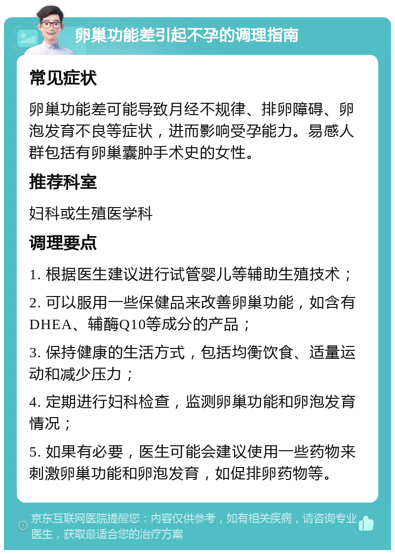 卵巢功能差引起不孕的调理指南 常见症状 卵巢功能差可能导致月经不规律、排卵障碍、卵泡发育不良等症状，进而影响受孕能力。易感人群包括有卵巢囊肿手术史的女性。 推荐科室 妇科或生殖医学科 调理要点 1. 根据医生建议进行试管婴儿等辅助生殖技术； 2. 可以服用一些保健品来改善卵巢功能，如含有DHEA、辅酶Q10等成分的产品； 3. 保持健康的生活方式，包括均衡饮食、适量运动和减少压力； 4. 定期进行妇科检查，监测卵巢功能和卵泡发育情况； 5. 如果有必要，医生可能会建议使用一些药物来刺激卵巢功能和卵泡发育，如促排卵药物等。