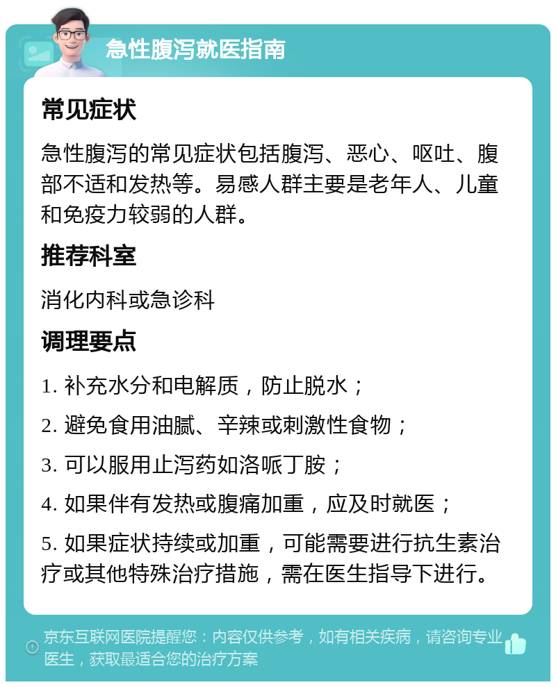 急性腹泻就医指南 常见症状 急性腹泻的常见症状包括腹泻、恶心、呕吐、腹部不适和发热等。易感人群主要是老年人、儿童和免疫力较弱的人群。 推荐科室 消化内科或急诊科 调理要点 1. 补充水分和电解质，防止脱水； 2. 避免食用油腻、辛辣或刺激性食物； 3. 可以服用止泻药如洛哌丁胺； 4. 如果伴有发热或腹痛加重，应及时就医； 5. 如果症状持续或加重，可能需要进行抗生素治疗或其他特殊治疗措施，需在医生指导下进行。