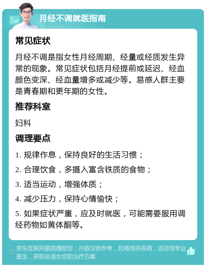 月经不调就医指南 常见症状 月经不调是指女性月经周期、经量或经质发生异常的现象。常见症状包括月经提前或延迟、经血颜色变深、经血量增多或减少等。易感人群主要是青春期和更年期的女性。 推荐科室 妇科 调理要点 1. 规律作息，保持良好的生活习惯； 2. 合理饮食，多摄入富含铁质的食物； 3. 适当运动，增强体质； 4. 减少压力，保持心情愉快； 5. 如果症状严重，应及时就医，可能需要服用调经药物如黄体酮等。