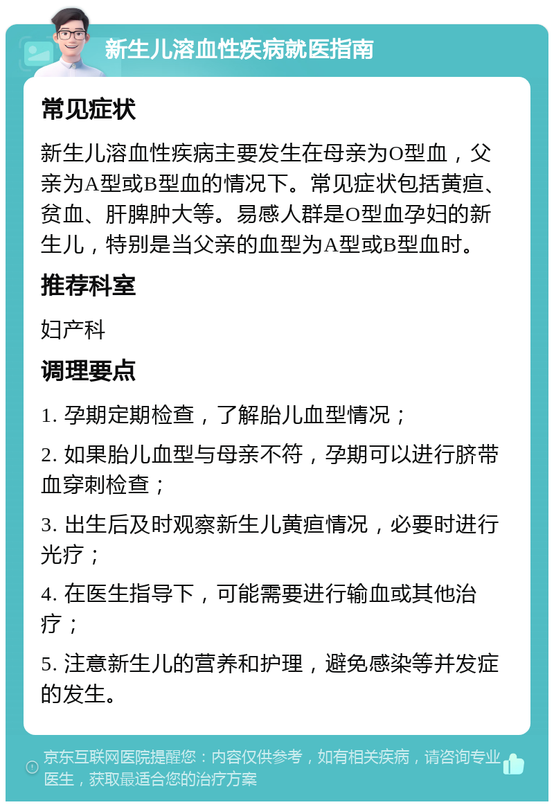 新生儿溶血性疾病就医指南 常见症状 新生儿溶血性疾病主要发生在母亲为O型血，父亲为A型或B型血的情况下。常见症状包括黄疸、贫血、肝脾肿大等。易感人群是O型血孕妇的新生儿，特别是当父亲的血型为A型或B型血时。 推荐科室 妇产科 调理要点 1. 孕期定期检查，了解胎儿血型情况； 2. 如果胎儿血型与母亲不符，孕期可以进行脐带血穿刺检查； 3. 出生后及时观察新生儿黄疸情况，必要时进行光疗； 4. 在医生指导下，可能需要进行输血或其他治疗； 5. 注意新生儿的营养和护理，避免感染等并发症的发生。