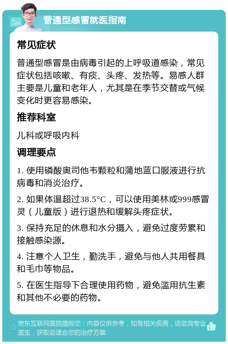 普通型感冒就医指南 常见症状 普通型感冒是由病毒引起的上呼吸道感染，常见症状包括咳嗽、有痰、头疼、发热等。易感人群主要是儿童和老年人，尤其是在季节交替或气候变化时更容易感染。 推荐科室 儿科或呼吸内科 调理要点 1. 使用磷酸奥司他韦颗粒和蒲地蓝口服液进行抗病毒和消炎治疗。 2. 如果体温超过38.5°C，可以使用美林或999感冒灵（儿童版）进行退热和缓解头疼症状。 3. 保持充足的休息和水分摄入，避免过度劳累和接触感染源。 4. 注意个人卫生，勤洗手，避免与他人共用餐具和毛巾等物品。 5. 在医生指导下合理使用药物，避免滥用抗生素和其他不必要的药物。