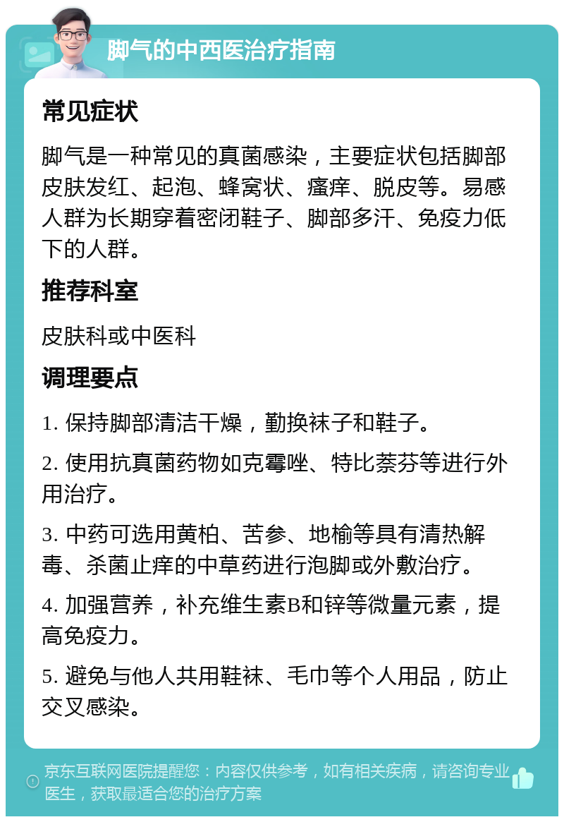 脚气的中西医治疗指南 常见症状 脚气是一种常见的真菌感染，主要症状包括脚部皮肤发红、起泡、蜂窝状、瘙痒、脱皮等。易感人群为长期穿着密闭鞋子、脚部多汗、免疫力低下的人群。 推荐科室 皮肤科或中医科 调理要点 1. 保持脚部清洁干燥，勤换袜子和鞋子。 2. 使用抗真菌药物如克霉唑、特比萘芬等进行外用治疗。 3. 中药可选用黄柏、苦参、地榆等具有清热解毒、杀菌止痒的中草药进行泡脚或外敷治疗。 4. 加强营养，补充维生素B和锌等微量元素，提高免疫力。 5. 避免与他人共用鞋袜、毛巾等个人用品，防止交叉感染。