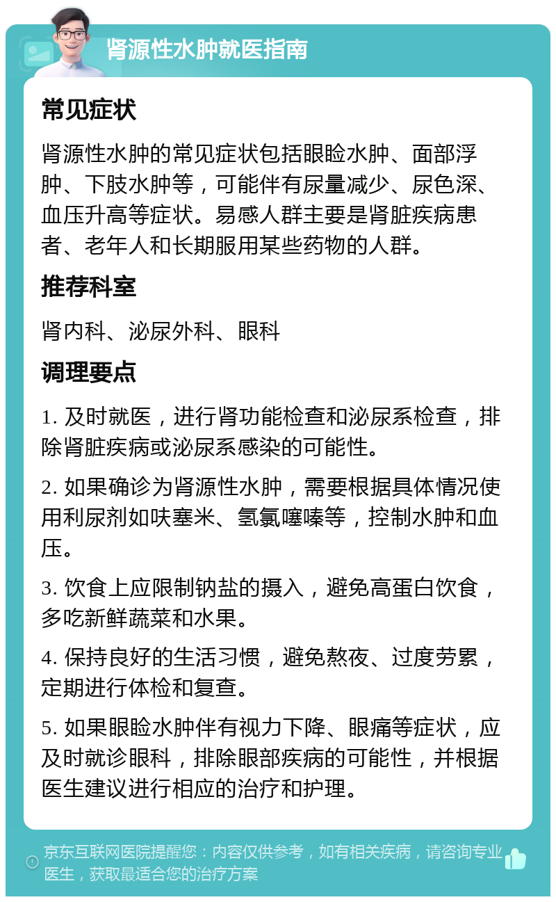 肾源性水肿就医指南 常见症状 肾源性水肿的常见症状包括眼睑水肿、面部浮肿、下肢水肿等，可能伴有尿量减少、尿色深、血压升高等症状。易感人群主要是肾脏疾病患者、老年人和长期服用某些药物的人群。 推荐科室 肾内科、泌尿外科、眼科 调理要点 1. 及时就医，进行肾功能检查和泌尿系检查，排除肾脏疾病或泌尿系感染的可能性。 2. 如果确诊为肾源性水肿，需要根据具体情况使用利尿剂如呋塞米、氢氯噻嗪等，控制水肿和血压。 3. 饮食上应限制钠盐的摄入，避免高蛋白饮食，多吃新鲜蔬菜和水果。 4. 保持良好的生活习惯，避免熬夜、过度劳累，定期进行体检和复查。 5. 如果眼睑水肿伴有视力下降、眼痛等症状，应及时就诊眼科，排除眼部疾病的可能性，并根据医生建议进行相应的治疗和护理。