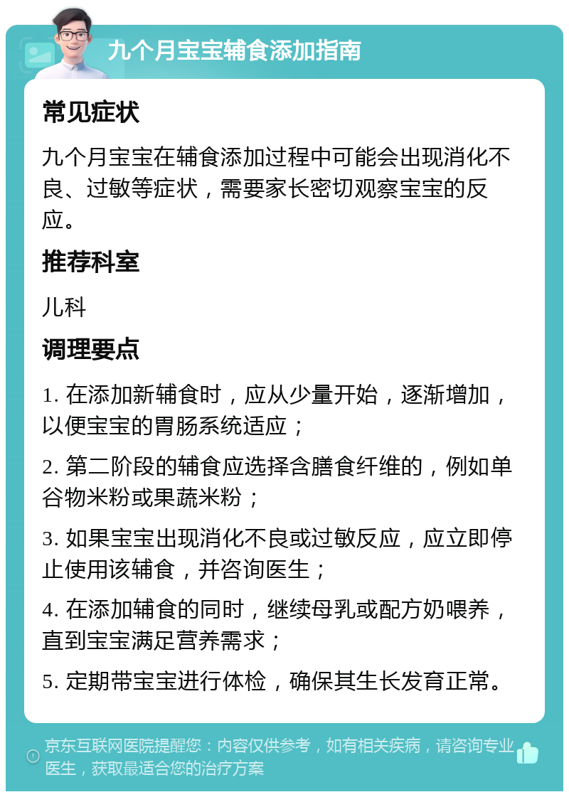 九个月宝宝辅食添加指南 常见症状 九个月宝宝在辅食添加过程中可能会出现消化不良、过敏等症状，需要家长密切观察宝宝的反应。 推荐科室 儿科 调理要点 1. 在添加新辅食时，应从少量开始，逐渐增加，以便宝宝的胃肠系统适应； 2. 第二阶段的辅食应选择含膳食纤维的，例如单谷物米粉或果蔬米粉； 3. 如果宝宝出现消化不良或过敏反应，应立即停止使用该辅食，并咨询医生； 4. 在添加辅食的同时，继续母乳或配方奶喂养，直到宝宝满足营养需求； 5. 定期带宝宝进行体检，确保其生长发育正常。