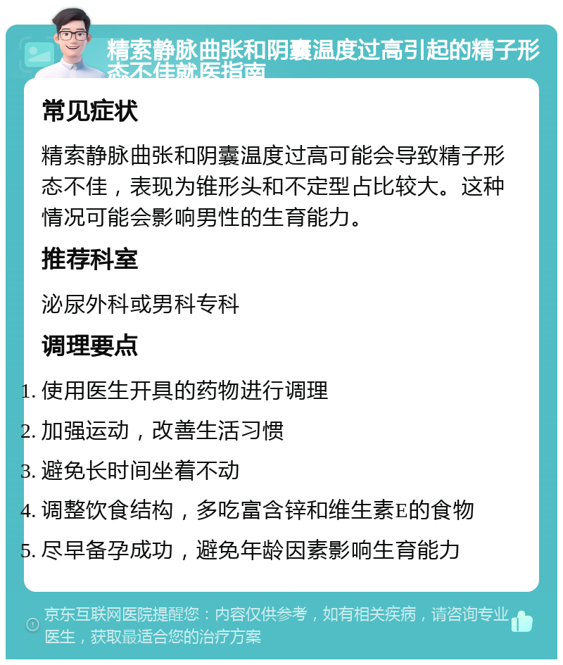 精索静脉曲张和阴囊温度过高引起的精子形态不佳就医指南 常见症状 精索静脉曲张和阴囊温度过高可能会导致精子形态不佳，表现为锥形头和不定型占比较大。这种情况可能会影响男性的生育能力。 推荐科室 泌尿外科或男科专科 调理要点 使用医生开具的药物进行调理 加强运动，改善生活习惯 避免长时间坐着不动 调整饮食结构，多吃富含锌和维生素E的食物 尽早备孕成功，避免年龄因素影响生育能力