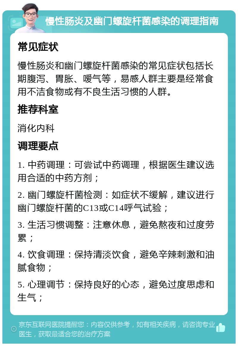 慢性肠炎及幽门螺旋杆菌感染的调理指南 常见症状 慢性肠炎和幽门螺旋杆菌感染的常见症状包括长期腹泻、胃胀、嗳气等，易感人群主要是经常食用不洁食物或有不良生活习惯的人群。 推荐科室 消化内科 调理要点 1. 中药调理：可尝试中药调理，根据医生建议选用合适的中药方剂； 2. 幽门螺旋杆菌检测：如症状不缓解，建议进行幽门螺旋杆菌的C13或C14呼气试验； 3. 生活习惯调整：注意休息，避免熬夜和过度劳累； 4. 饮食调理：保持清淡饮食，避免辛辣刺激和油腻食物； 5. 心理调节：保持良好的心态，避免过度思虑和生气；