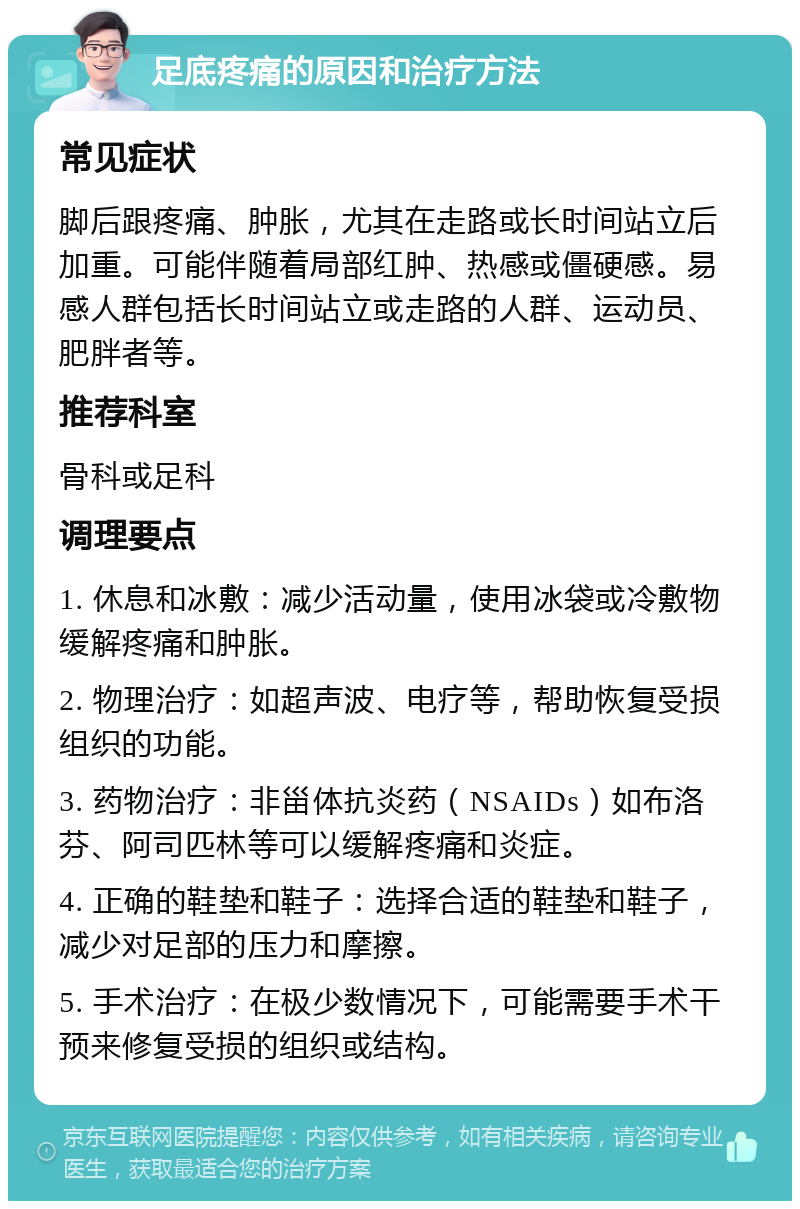 足底疼痛的原因和治疗方法 常见症状 脚后跟疼痛、肿胀，尤其在走路或长时间站立后加重。可能伴随着局部红肿、热感或僵硬感。易感人群包括长时间站立或走路的人群、运动员、肥胖者等。 推荐科室 骨科或足科 调理要点 1. 休息和冰敷：减少活动量，使用冰袋或冷敷物缓解疼痛和肿胀。 2. 物理治疗：如超声波、电疗等，帮助恢复受损组织的功能。 3. 药物治疗：非甾体抗炎药（NSAIDs）如布洛芬、阿司匹林等可以缓解疼痛和炎症。 4. 正确的鞋垫和鞋子：选择合适的鞋垫和鞋子，减少对足部的压力和摩擦。 5. 手术治疗：在极少数情况下，可能需要手术干预来修复受损的组织或结构。